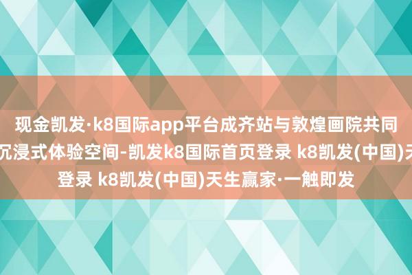 現金凱發·k8國際app平臺成齊站與敦煌畫院共同帶來“屏見敦煌”沉浸式體驗空間-凱發k8國際首頁登錄 k8凱發(中國)天生贏家·一觸即發