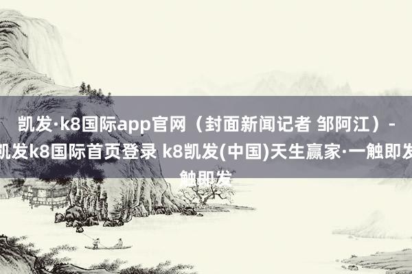 凱發·k8國際app官網（封面新聞記者 鄒阿江）-凱發k8國際首頁登錄 k8凱發(中國)天生贏家·一觸即發