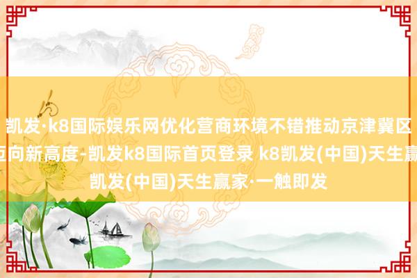 凱發·k8國際娛樂網優化營商環境不錯推動京津冀區域協同發展邁向新高度-凱發k8國際首頁登錄 k8凱發(中國)天生贏家·一觸即發