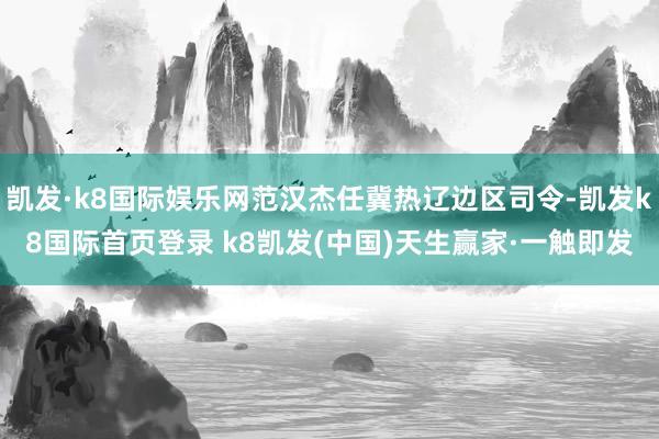 凱發(fā)·k8國際娛樂網(wǎng)范漢杰任冀熱遼邊區(qū)司令-凱發(fā)k8國際首頁登錄 k8凱發(fā)(中國)天生贏家·一觸即發(fā)
