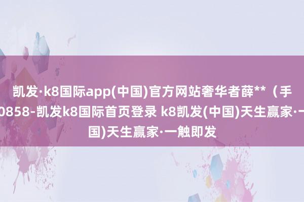 凱發·k8國際app(中國)官方網站奢華者薛**（手機尾號 0858-凱發k8國際首頁登錄 k8凱發(中國)天生贏家·一觸即發