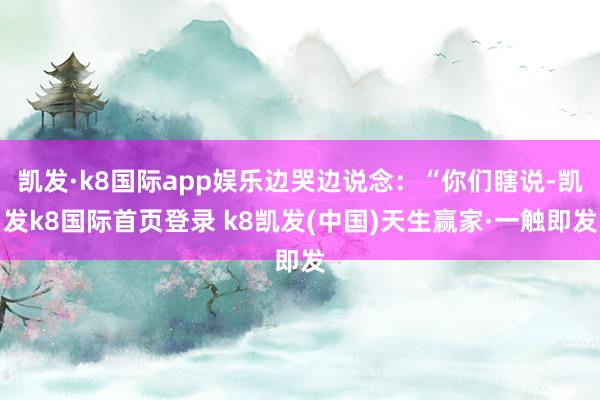 凱發(fā)·k8國(guó)際app娛樂邊哭邊說念：“你們瞎說-凱發(fā)k8國(guó)際首頁登錄 k8凱發(fā)(中國(guó))天生贏家·一觸即發(fā)