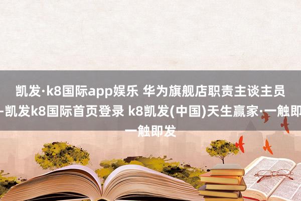 凱發·k8國際app娛樂 　　華為旗艦店職責主談主員稱-凱發k8國際首頁登錄 k8凱發(中國)天生贏家·一觸即發