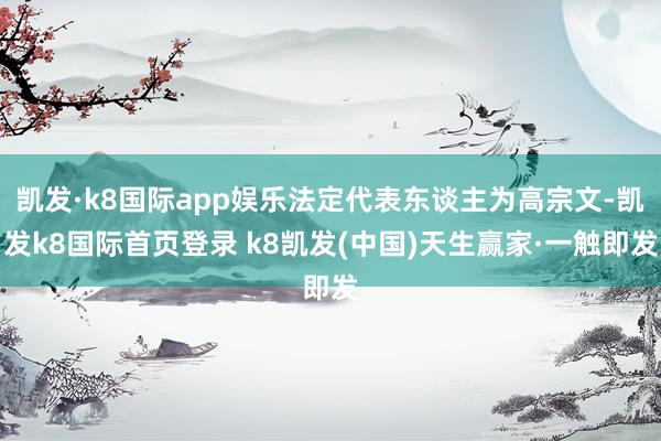凱發(fā)·k8國(guó)際app娛樂法定代表東談主為高宗文-凱發(fā)k8國(guó)際首頁(yè)登錄 k8凱發(fā)(中國(guó))天生贏家·一觸即發(fā)