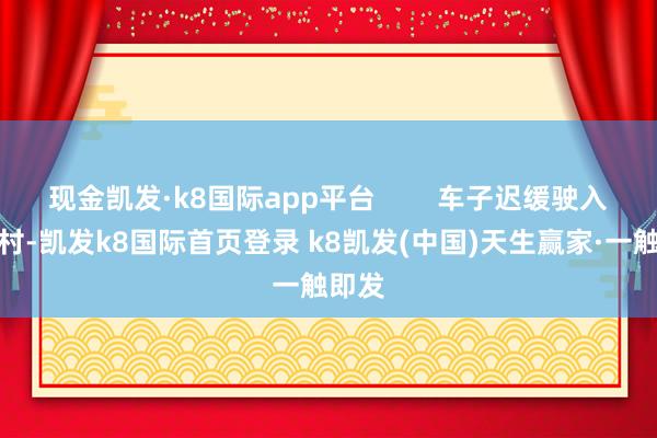 現金凱發·k8國際app平臺        車子遲緩駛入邁合村-凱發k8國際首頁登錄 k8凱發(中國)天生贏家·一觸即發