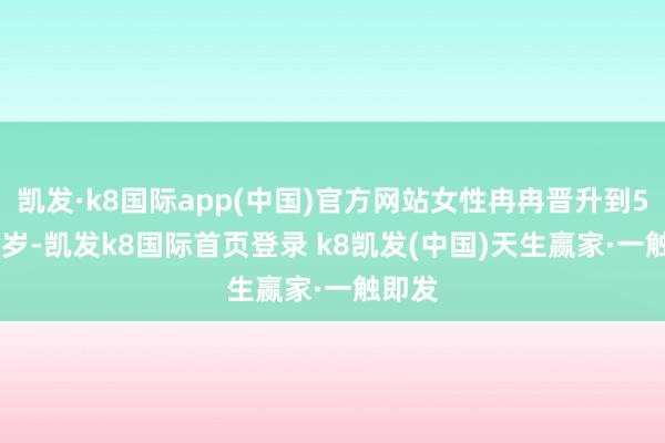 凱發·k8國際app(中國)官方網站女性冉冉晉升到55-58歲-凱發k8國際首頁登錄 k8凱發(中國)天生贏家·一觸即發