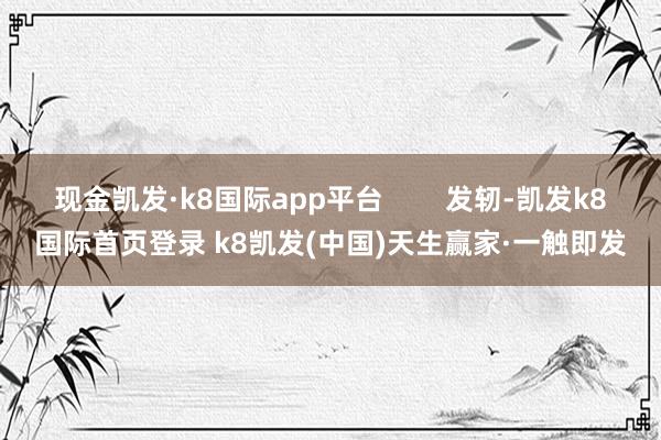 現金凱發·k8國際app平臺        發軔-凱發k8國際首頁登錄 k8凱發(中國)天生贏家·一觸即發