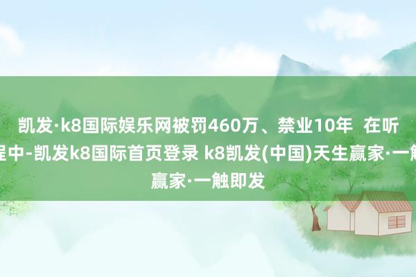凱發·k8國際娛樂網被罰460萬、禁業10年  在聽證進程中-凱發k8國際首頁登錄 k8凱發(中國)天生贏家·一觸即發