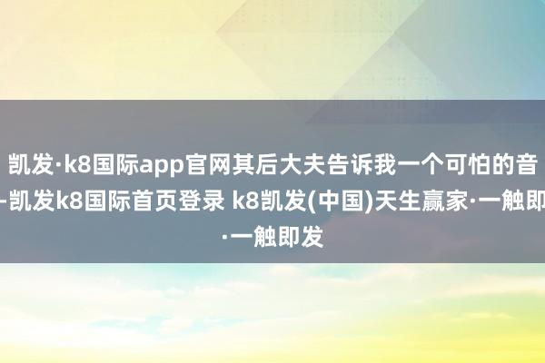 凱發(fā)·k8國際app官網(wǎng)其后大夫告訴我一個(gè)可怕的音訊-凱發(fā)k8國際首頁登錄 k8凱發(fā)(中國)天生贏家·一觸即發(fā)