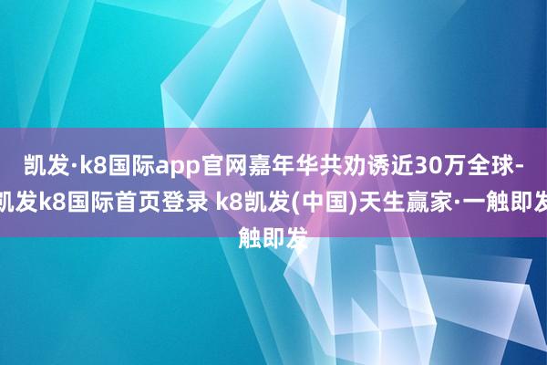 凱發·k8國際app官網嘉年華共勸誘近30萬全球-凱發k8國際首頁登錄 k8凱發(中國)天生贏家·一觸即發