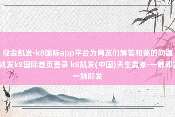 現金凱發·k8國際app平臺為網友們解答和藹的問題-凱發k8國際首頁登錄 k8凱發(中國)天生贏家·一觸即發