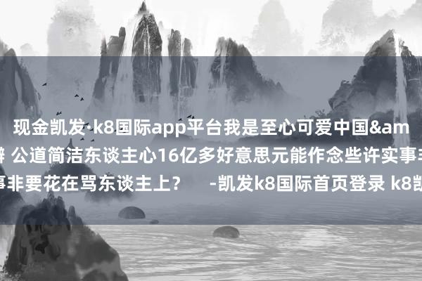 現金凱發·k8國際app平臺我是至心可愛中國&rdquo;事實勝于雄辯 公道簡潔東談主心16億多好意思元能作念些許實事非要花在罵東談主上？    -凱發k8國際首頁登錄 k8凱發(中國)天生贏家·一觸即發