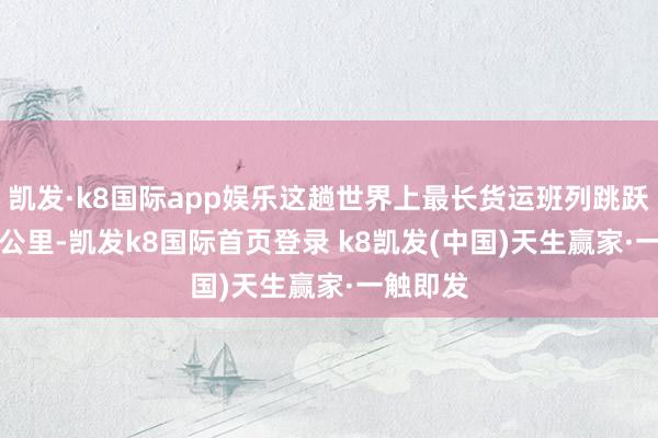 凱發·k8國際app娛樂這趟世界上最長貨運班列跳躍13052公里-凱發k8國際首頁登錄 k8凱發(中國)天生贏家·一觸即發