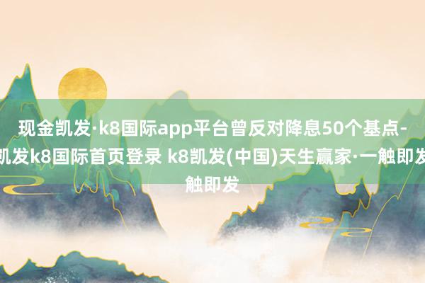 現金凱發·k8國際app平臺曾反對降息50個基點-凱發k8國際首頁登錄 k8凱發(中國)天生贏家·一觸即發