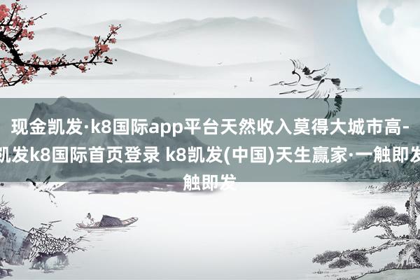 現(xiàn)金凱發(fā)·k8國(guó)際app平臺(tái)天然收入莫得大城市高-凱發(fā)k8國(guó)際首頁(yè)登錄 k8凱發(fā)(中國(guó))天生贏家·一觸即發(fā)