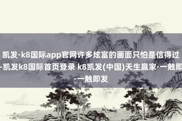 凱發(fā)·k8國際app官網(wǎng)許多炫富的畫面只怕是信得過的-凱發(fā)k8國際首頁登錄 k8凱發(fā)(中國)天生贏家·一觸即發(fā)