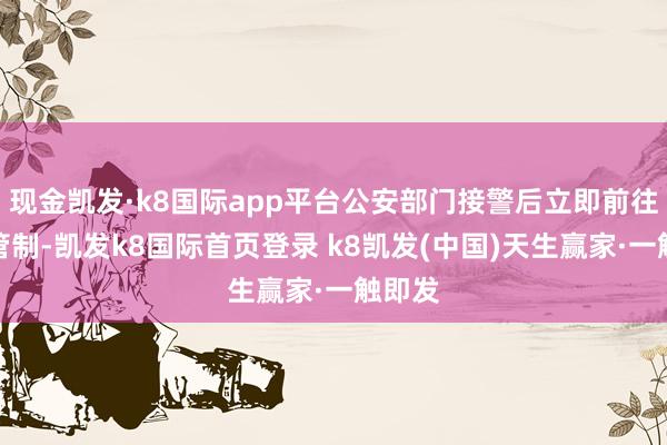 現金凱發·k8國際app平臺公安部門接警后立即前往現場管制-凱發k8國際首頁登錄 k8凱發(中國)天生贏家·一觸即發