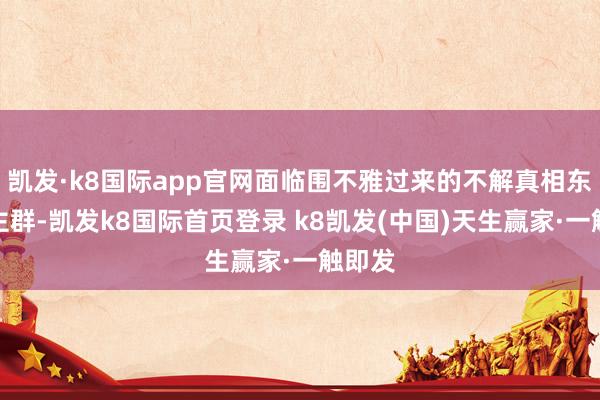 凱發(fā)·k8國際app官網(wǎng)面臨圍不雅過來的不解真相東說念主群-凱發(fā)k8國際首頁登錄 k8凱發(fā)(中國)天生贏家·一觸即發(fā)