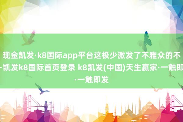 現金凱發·k8國際app平臺這極少激發了不雅眾的不悅-凱發k8國際首頁登錄 k8凱發(中國)天生贏家·一觸即發
