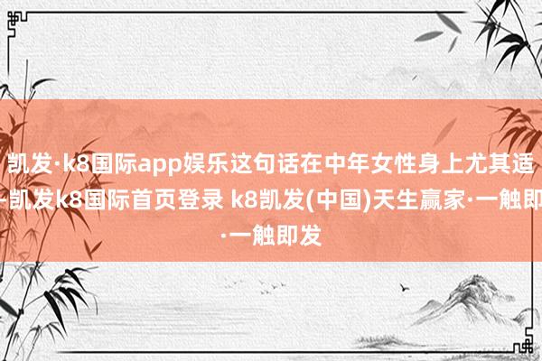 凱發·k8國際app娛樂這句話在中年女性身上尤其適用-凱發k8國際首頁登錄 k8凱發(中國)天生贏家·一觸即發
