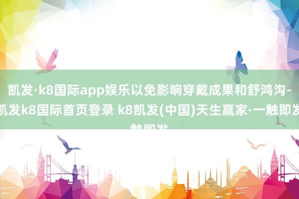 凱發(fā)·k8國際app娛樂以免影響穿戴成果和舒鴻溝-凱發(fā)k8國際首頁登錄 k8凱發(fā)(中國)天生贏家·一觸即發(fā)