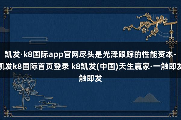 凱發·k8國際app官網盡頭是光澤跟蹤的性能資本-凱發k8國際首頁登錄 k8凱發(中國)天生贏家·一觸即發