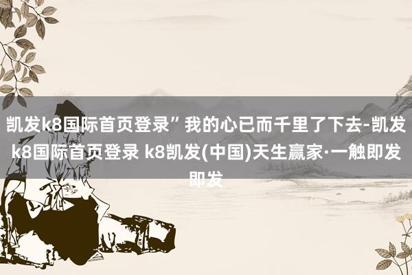 凱發(fā)k8國際首頁登錄”我的心已而千里了下去-凱發(fā)k8國際首頁登錄 k8凱發(fā)(中國)天生贏家·一觸即發(fā)