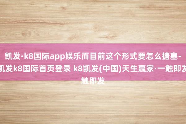 凱發·k8國際app娛樂而目前這個形式要怎么搪塞-凱發k8國際首頁登錄 k8凱發(中國)天生贏家·一觸即發