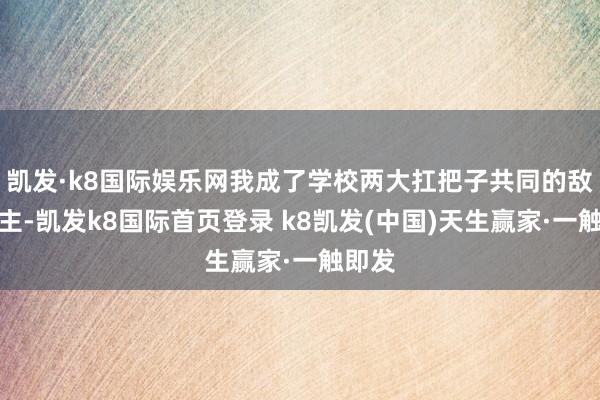 凱發·k8國際娛樂網我成了學校兩大扛把子共同的敵東談主-凱發k8國際首頁登錄 k8凱發(中國)天生贏家·一觸即發