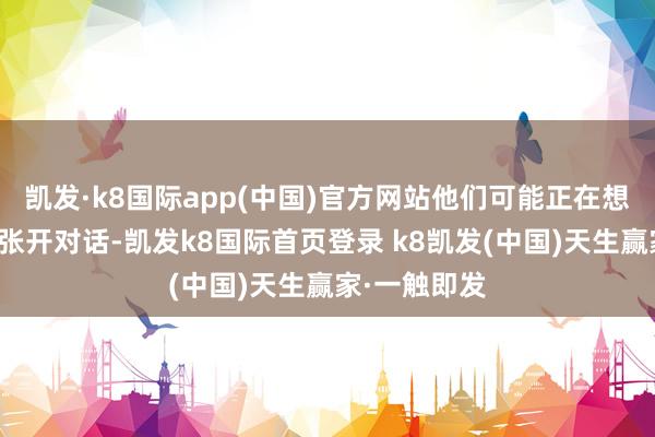 凱發·k8國際app(中國)官方網站他們可能正在想考如何與你張開對話-凱發k8國際首頁登錄 k8凱發(中國)天生贏家·一觸即發