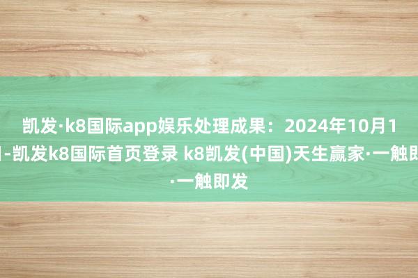 凱發·k8國際app娛樂處理成果：2024年10月18日-凱發k8國際首頁登錄 k8凱發(中國)天生贏家·一觸即發