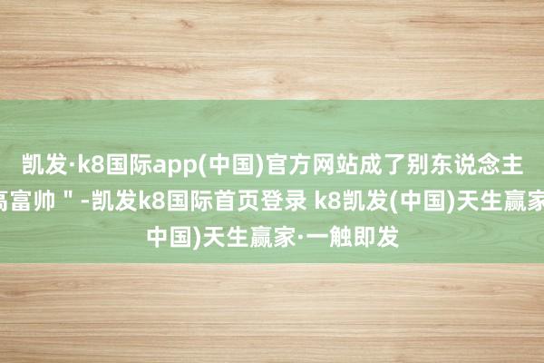 凱發(fā)·k8國際app(中國)官方網(wǎng)站成了別東說念主眼中的＂高富帥＂-凱發(fā)k8國際首頁登錄 k8凱發(fā)(中國)天生贏家·一觸即發(fā)