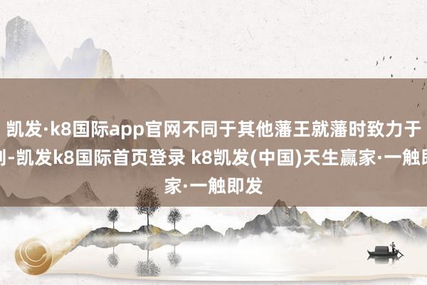 凱發·k8國際app官網不同于其他藩王就藩時致力于搜刮-凱發k8國際首頁登錄 k8凱發(中國)天生贏家·一觸即發