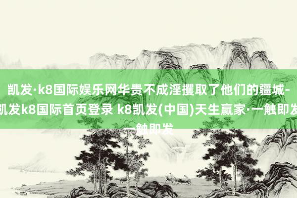 凱發·k8國際娛樂網華貴不成淫攫取了他們的疆城-凱發k8國際首頁登錄 k8凱發(中國)天生贏家·一觸即發