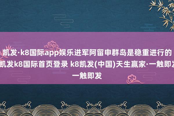 凱發·k8國際app娛樂進軍阿留申群島是穩重進行的-凱發k8國際首頁登錄 k8凱發(中國)天生贏家·一觸即發