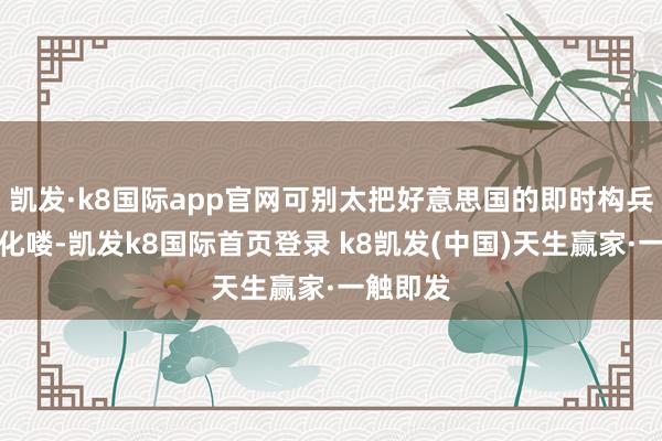 凱發·k8國際app官網可別太把好意思國的即時構兵力給神化嘍-凱發k8國際首頁登錄 k8凱發(中國)天生贏家·一觸即發