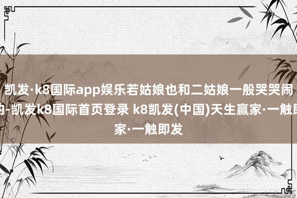 凱發·k8國際app娛樂若姑娘也和二姑娘一般哭哭鬧鬧的-凱發k8國際首頁登錄 k8凱發(中國)天生贏家·一觸即發