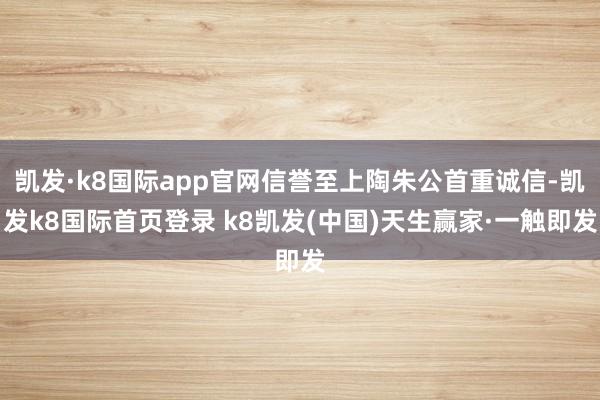 凱發·k8國際app官網信譽至上陶朱公首重誠信-凱發k8國際首頁登錄 k8凱發(中國)天生贏家·一觸即發