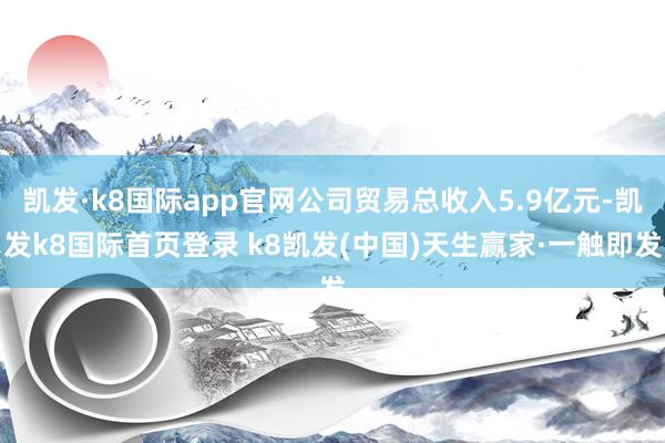 凱發·k8國際app官網公司貿易總收入5.9億元-凱發k8國際首頁登錄 k8凱發(中國)天生贏家·一觸即發