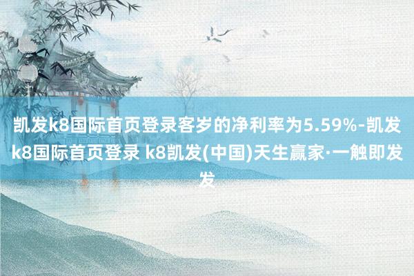 凱發k8國際首頁登錄客歲的凈利率為5.59%-凱發k8國際首頁登錄 k8凱發(中國)天生贏家·一觸即發