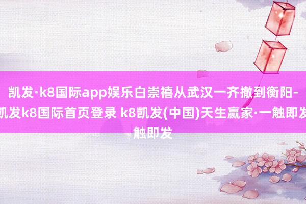 凱發·k8國際app娛樂白崇禧從武漢一齊撤到衡陽-凱發k8國際首頁登錄 k8凱發(中國)天生贏家·一觸即發