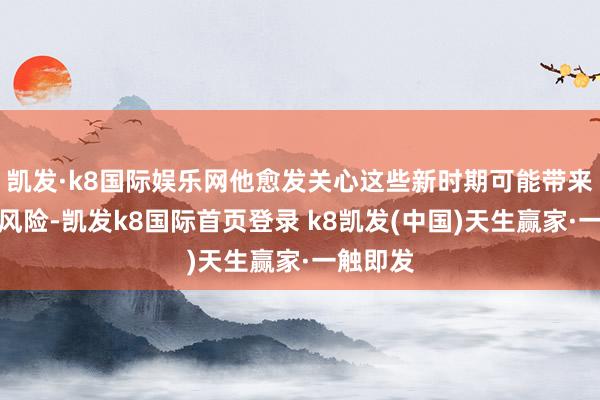 凱發·k8國際娛樂網他愈發關心這些新時期可能帶來的偶而風險-凱發k8國際首頁登錄 k8凱發(中國)天生贏家·一觸即發