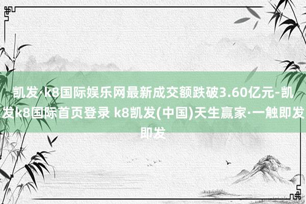 凱發·k8國際娛樂網最新成交額跌破3.60億元-凱發k8國際首頁登錄 k8凱發(中國)天生贏家·一觸即發