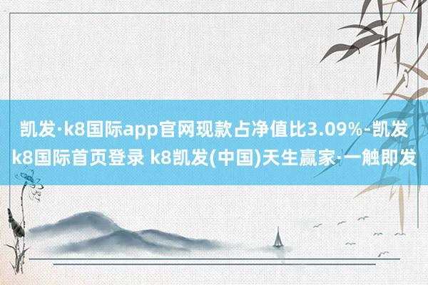 凱發(fā)·k8國際app官網(wǎng)現(xiàn)款占凈值比3.09%-凱發(fā)k8國際首頁登錄 k8凱發(fā)(中國)天生贏家·一觸即發(fā)