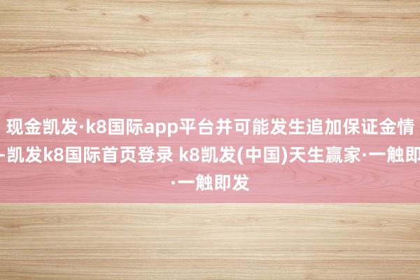 現金凱發·k8國際app平臺并可能發生追加保證金情形-凱發k8國際首頁登錄 k8凱發(中國)天生贏家·一觸即發