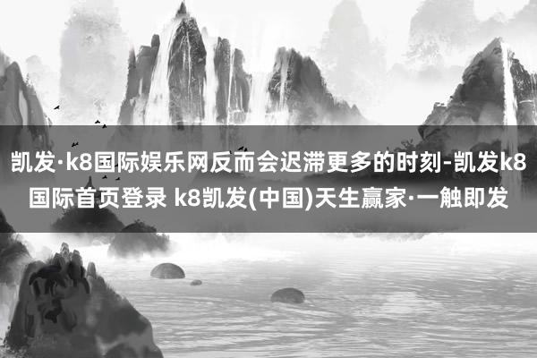 凱發·k8國際娛樂網反而會遲滯更多的時刻-凱發k8國際首頁登錄 k8凱發(中國)天生贏家·一觸即發