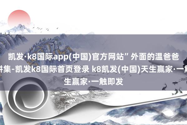 凱發·k8國際app(中國)官方網站”外面的溫爸爸莫得拼集-凱發k8國際首頁登錄 k8凱發(中國)天生贏家·一觸即發