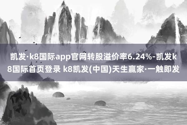 凱發·k8國際app官網轉股溢價率6.24%-凱發k8國際首頁登錄 k8凱發(中國)天生贏家·一觸即發