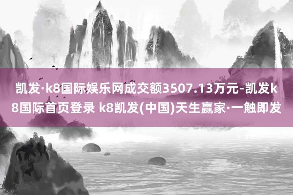 凱發·k8國際娛樂網成交額3507.13萬元-凱發k8國際首頁登錄 k8凱發(中國)天生贏家·一觸即發