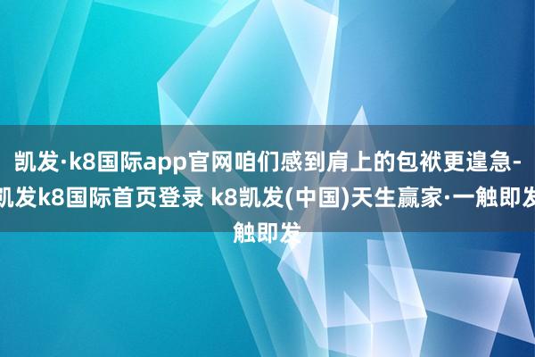凱發·k8國際app官網咱們感到肩上的包袱更遑急-凱發k8國際首頁登錄 k8凱發(中國)天生贏家·一觸即發